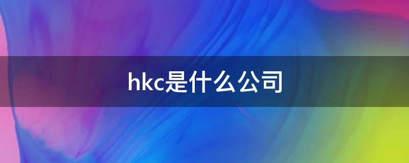 hkc是什么公司 滁州hkc是什么公司