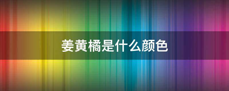 姜黄橘是什么颜色 姜黄色和橘黄色