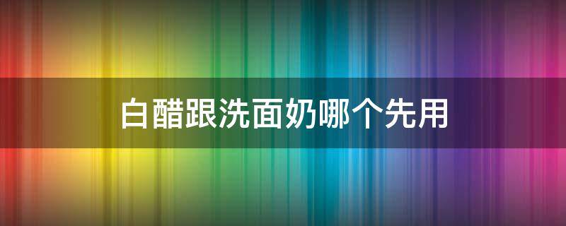 白醋跟洗面奶哪个先用（白醋和洗面奶