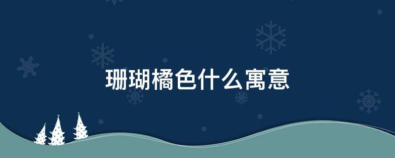 珊瑚橘色什么寓意（珊瑚橘色什么寓意