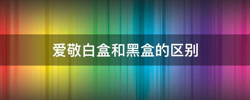 爱敬白盒和黑盒的区别（爱敬黑白盒有