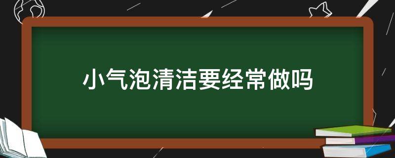 小气泡清洁要经常做吗（小气泡清洁做