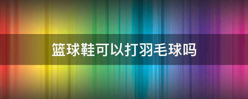 篮球鞋可以打羽毛球吗 羽毛球鞋推