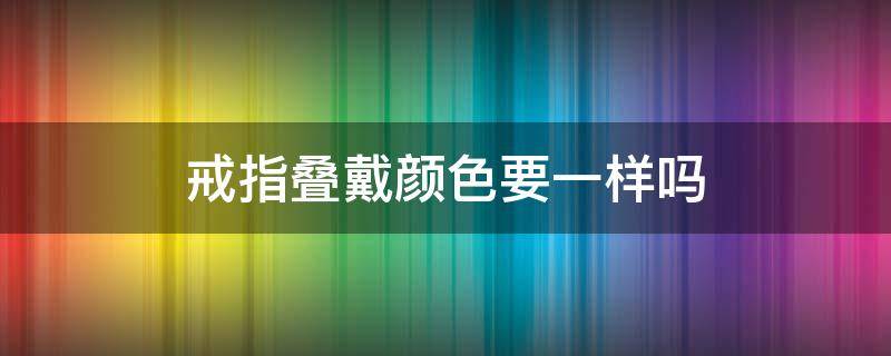 戒指叠戴颜色要一样吗 戒指叠加佩