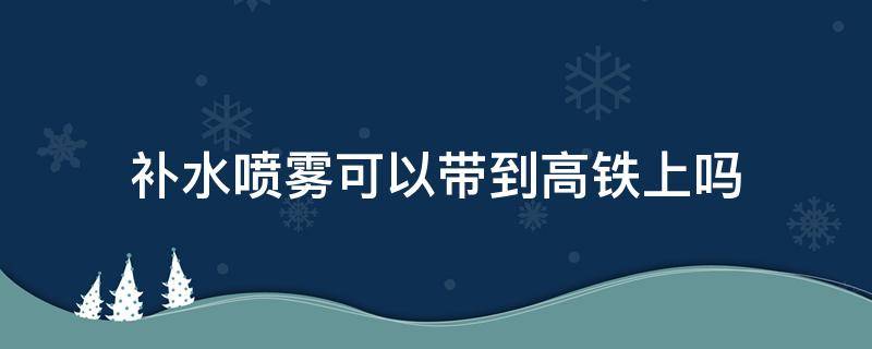 补水喷雾可以带到高铁上吗 补水喷