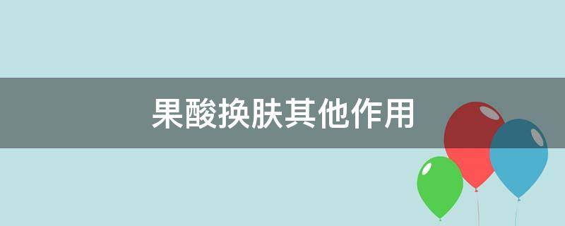 果酸换肤其他作用 果酸换肤其他作