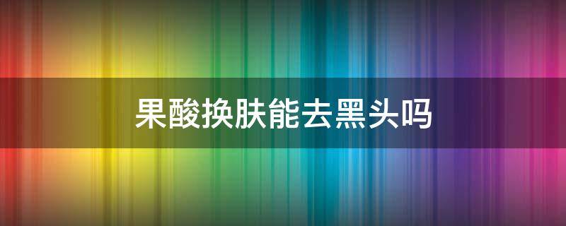 果酸换肤能去黑头吗 果酸换肤可以