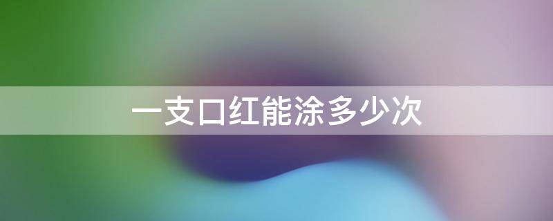 一支口红能涂多少次 一支口红能涂