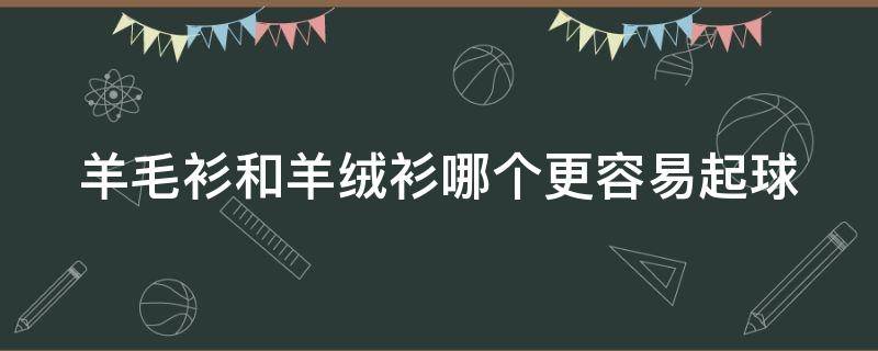 羊毛衫和羊绒衫哪个更容易起球（羊毛