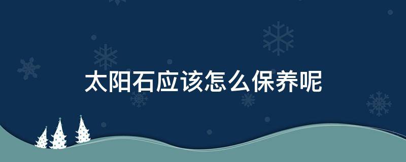 太阳石应该怎么保养呢 太阳石应该