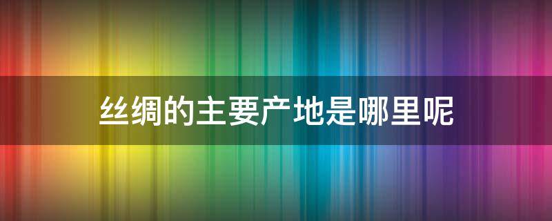 丝绸的主要产地是哪里呢（丝绸的主要