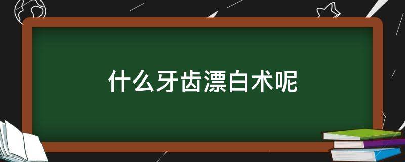 什么牙齿漂白术呢 牙齿漂白术是什