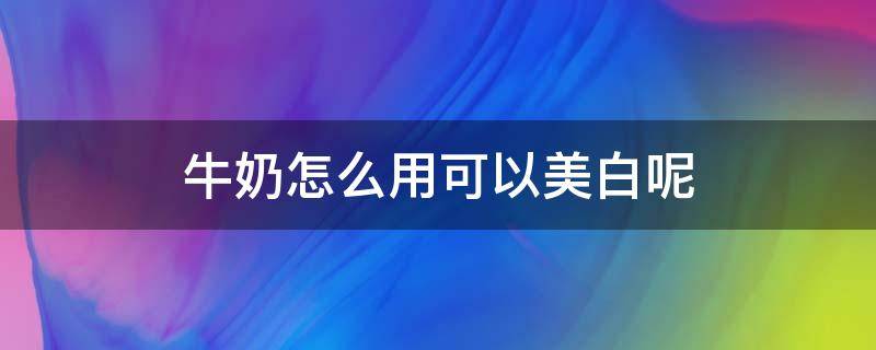 牛奶怎么用可以美白呢（牛奶怎么用可