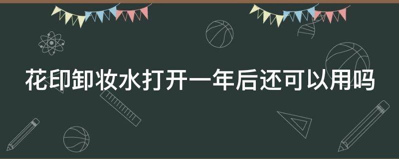 花印卸妆水打开一年后还可以用吗（花