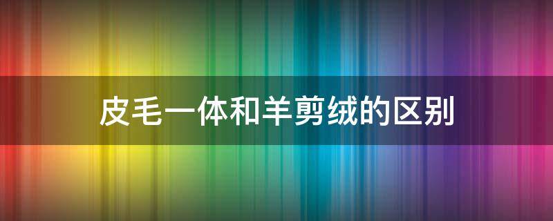 皮毛一体和羊剪绒的区别 皮毛一体