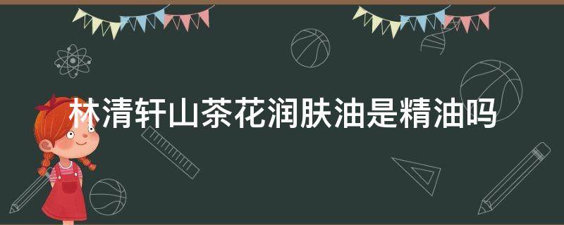 林清轩山茶花润肤油是精油吗 林清