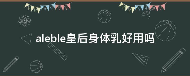 aleble皇后身体乳好用吗 aleble皇