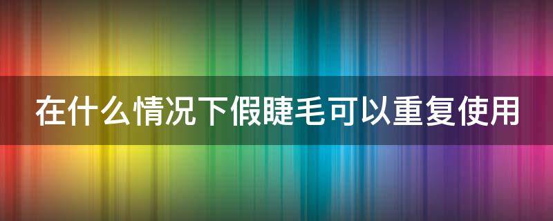 在什么情况下假睫毛可以重复使用（假