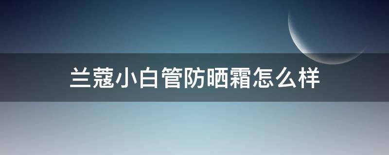 兰蔻小白管防晒霜怎么样（医生建议用