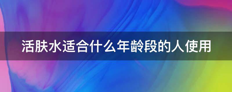 活肤水适合什么年龄段的人使用 活