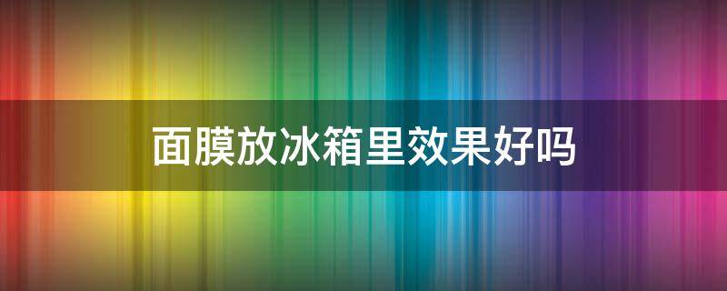 面膜放冰箱里效果好吗（面膜放冰箱里