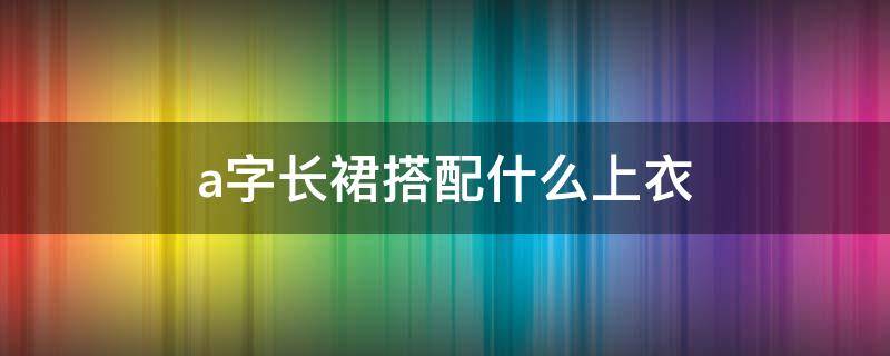 a字长裙搭配什么上衣（a字长裙搭配什