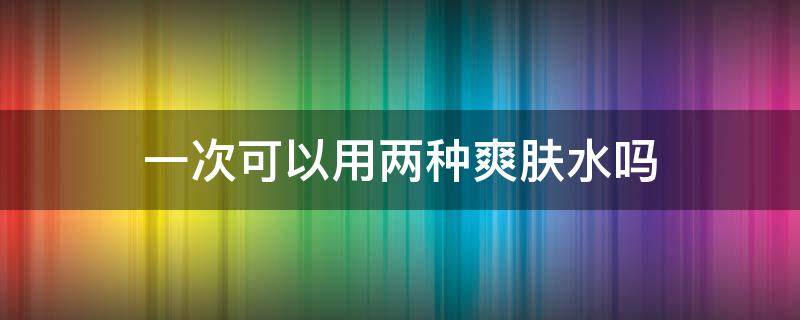 一次可以用两种爽肤水吗（爽肤水可以