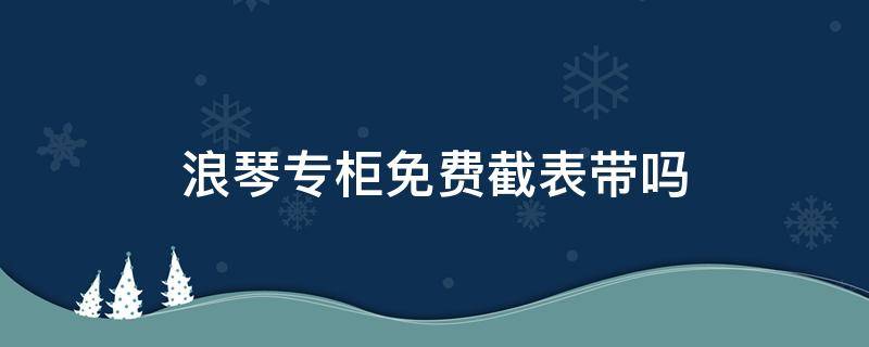 浪琴专柜免费截表带吗 浪琴专卖店