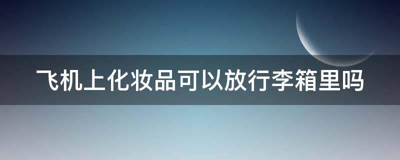 飞机上化妆品可以放行李箱里吗 飞