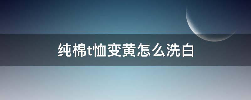 纯棉t恤变黄怎么洗白 纯棉t恤变黄