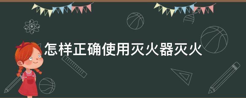 怎样正确使用灭火器灭火（怎样正确使