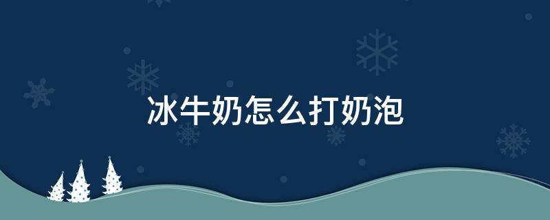 冰牛奶怎么打奶泡 冰牛奶怎么打奶