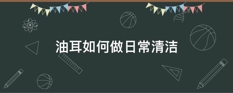 油耳如何做日常清洁（油耳如何做日常