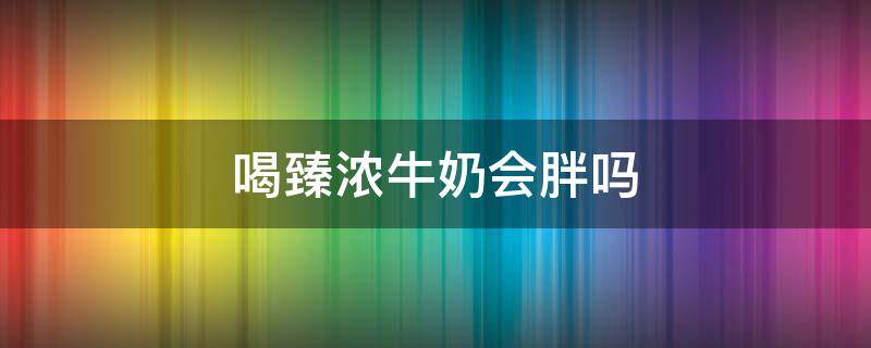 喝臻浓牛奶会胖吗 喝臻浓牛奶会胖