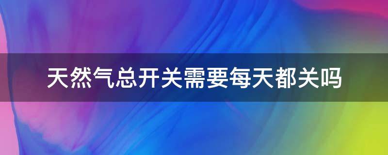 天然气总开关需要每天都关吗 天然