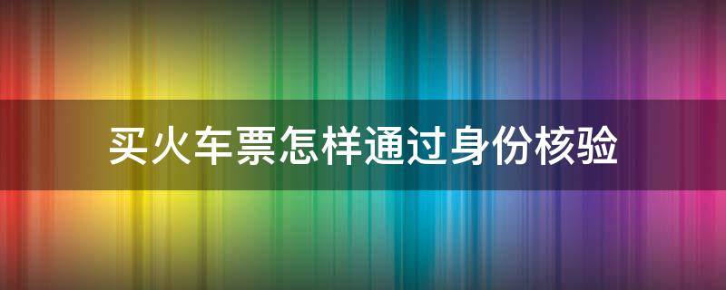 买火车票怎样通过身份核验 买火车