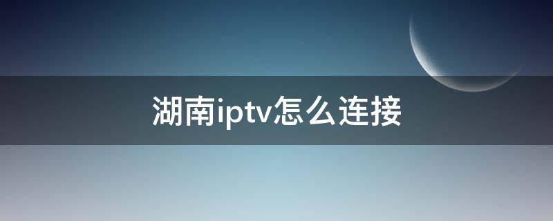 湖南iptv怎么连接（湖南iptv怎么连接