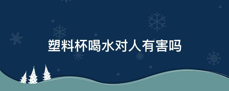 塑料杯喝水对人有害吗（塑料杯喝水健