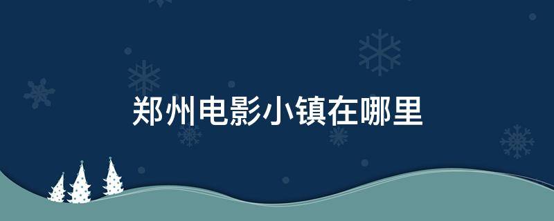 郑州电影小镇在哪里 郑州电影小镇