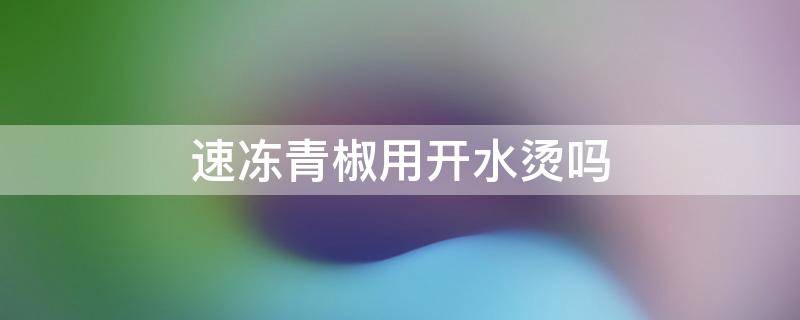 速冻青椒用开水烫吗 速冻青椒用开