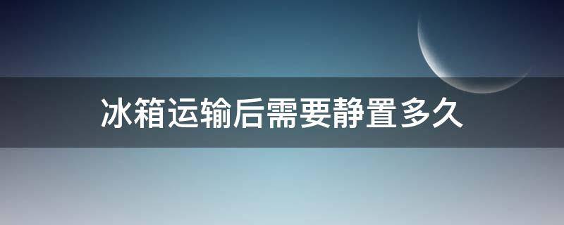 冰箱运输后需要静置多久（冰箱运输以