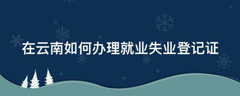 在云南如何办理就业失业登记证 在