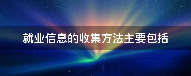 就业信息的收集方法主要包括（就业信