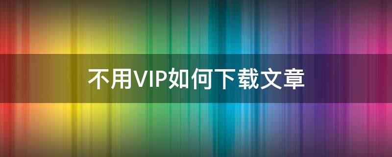 不用VIP如何下载文章（不用vip如何下