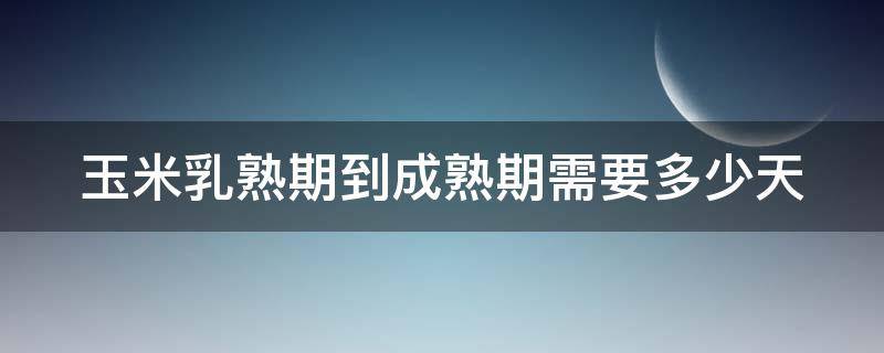 玉米乳熟期到成熟期需要多少天 玉