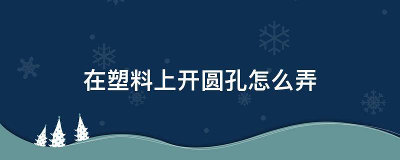 在塑料上开圆孔怎么弄（在塑料上开圆