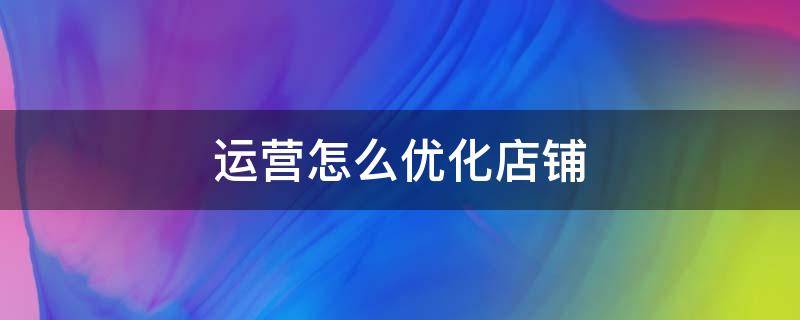 运营怎么优化店铺（运营怎么优化店铺